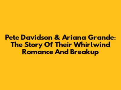 Pete Davidson & Ariana Grande: The Story Of Their Whirlwind Romance And Breakup