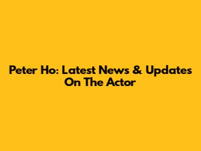 Peter Ho: Latest News & Updates On The Actor