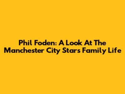 Phil Foden: A Look At The Manchester City Star's Family Life