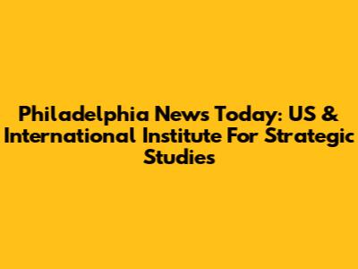 Philadelphia News Today: US & International Institute For Strategic Studies