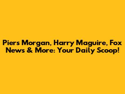 Piers Morgan, Harry Maguire, Fox News & More: Your Daily Scoop!