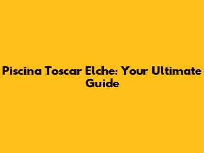 Piscina Toscar Elche: Your Ultimate Guide