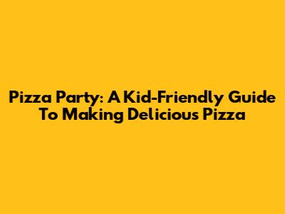 Pizza Party: A Kid-Friendly Guide To Making Delicious Pizza