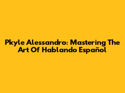 Pkyle Alessandro: Mastering The Art Of Hablando Español