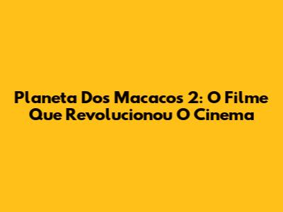 Planeta Dos Macacos 2: O Filme Que Revolucionou O Cinema