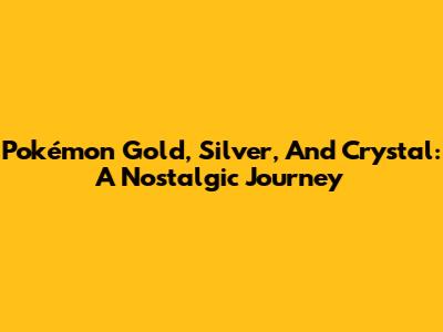 Pokémon Gold, Silver, And Crystal: A Nostalgic Journey