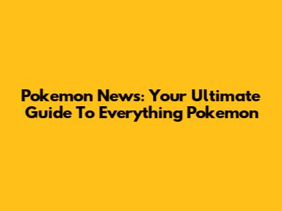 Pokemon News: Your Ultimate Guide To Everything Pokemon