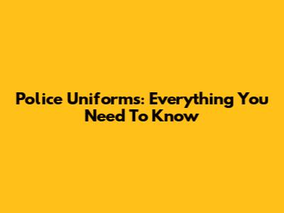 Police Uniforms: Everything You Need To Know