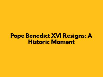 Pope Benedict XVI Resigns: A Historic Moment