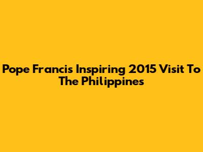 Pope Francis' Inspiring 2015 Visit To The Philippines