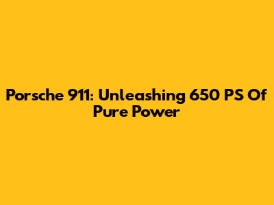 Porsche 911: Unleashing 650 PS Of Pure Power