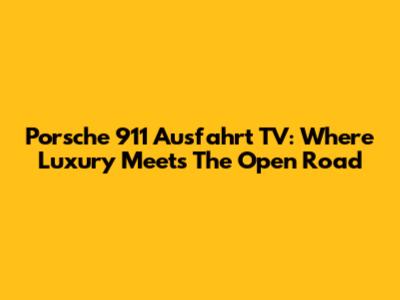 Porsche 911 Ausfahrt TV: Where Luxury Meets The Open Road