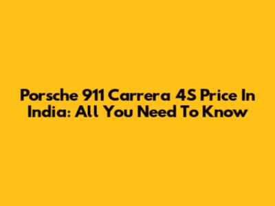 Porsche 911 Carrera 4S Price In India: All You Need To Know