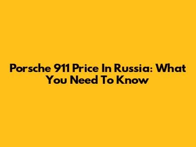 Porsche 911 Price In Russia: What You Need To Know