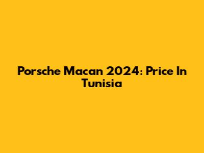 Porsche Macan 2024: Price In Tunisia