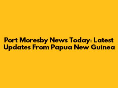 Port Moresby News Today: Latest Updates From Papua New Guinea