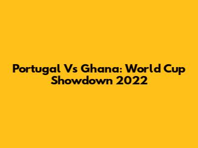 Portugal Vs Ghana: World Cup Showdown 2022