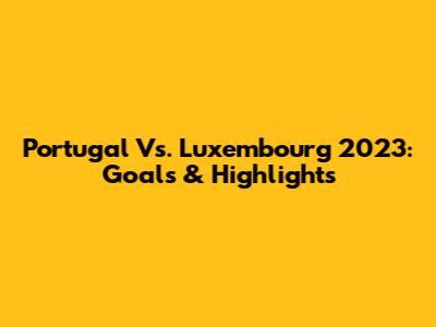 Portugal Vs. Luxembourg 2023: Goals & Highlights