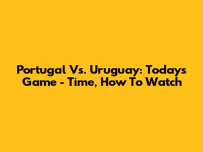 Portugal Vs. Uruguay: Today's Game - Time, How To Watch