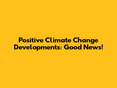 Positive Climate Change Developments: Good News!