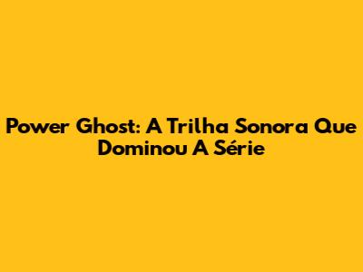 Power Ghost: A Trilha Sonora Que Dominou A Série