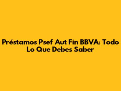 Préstamos Psef Aut Fin BBVA: Todo Lo Que Debes Saber