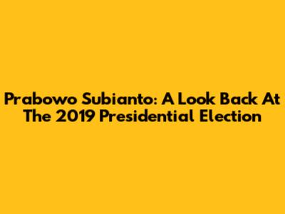 Prabowo Subianto: A Look Back At The 2019 Presidential Election