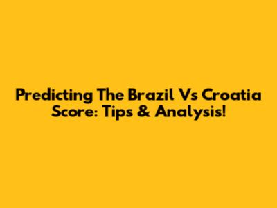 Predicting The Brazil Vs Croatia Score: Tips & Analysis!