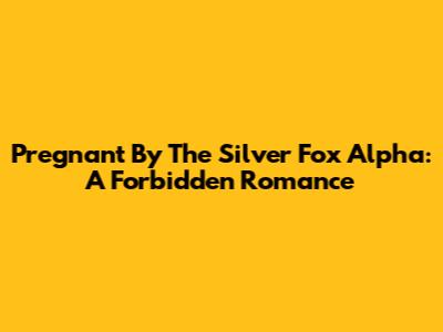 Pregnant By The Silver Fox Alpha: A Forbidden Romance