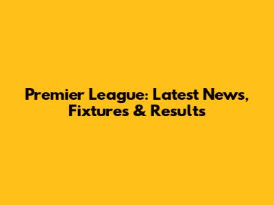 Premier League: Latest News, Fixtures & Results