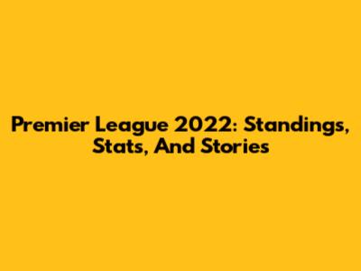 Premier League 2022: Standings, Stats, And Stories