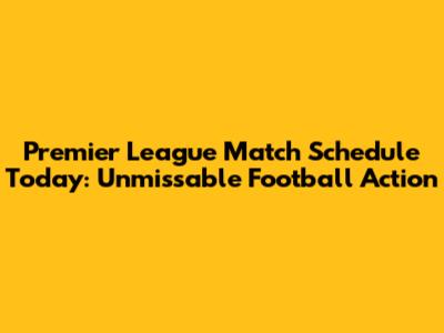 Premier League Match Schedule Today: Unmissable Football Action