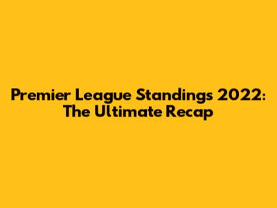 Premier League Standings 2022: The Ultimate Recap