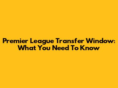 Premier League Transfer Window: What You Need To Know