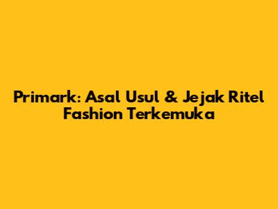 Primark: Asal Usul & Jejak Ritel Fashion Terkemuka