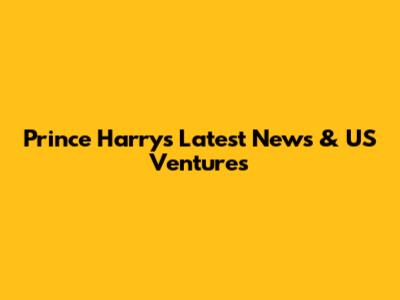 Prince Harry's Latest News & US Ventures