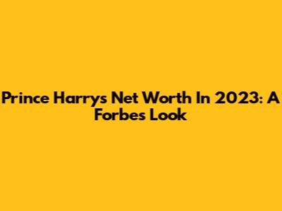 Prince Harry's Net Worth In 2023: A Forbes Look