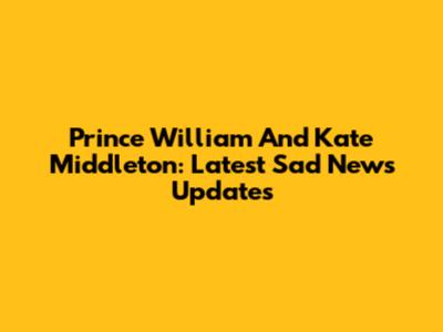 Prince William And Kate Middleton: Latest Sad News Updates