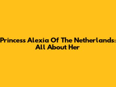 Princess Alexia Of The Netherlands: All About Her
