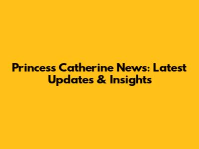 Princess Catherine News: Latest Updates & Insights