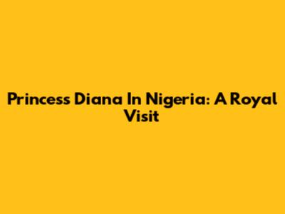 Princess Diana In Nigeria: A Royal Visit