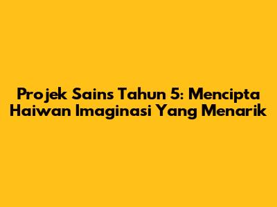 Projek Sains Tahun 5: Mencipta Haiwan Imaginasi Yang Menarik