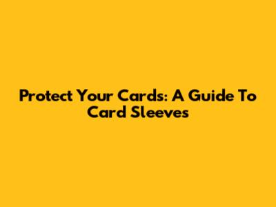Protect Your Cards: A Guide To Card Sleeves
