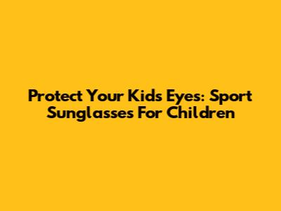 Protect Your Kids' Eyes: Sport Sunglasses For Children