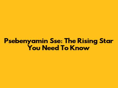 Psebenyamin Sse: The Rising Star You Need To Know