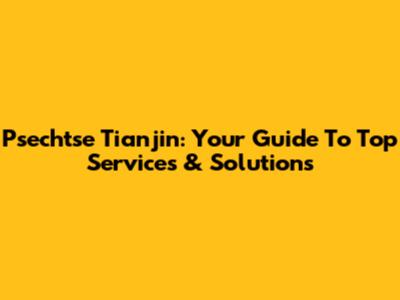 Psechtse Tianjin: Your Guide To Top Services & Solutions