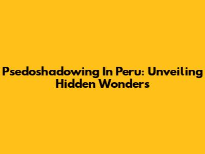 Psedoshadowing In Peru: Unveiling Hidden Wonders