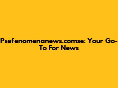 Psefenomenanews.comse: Your Go-To For News