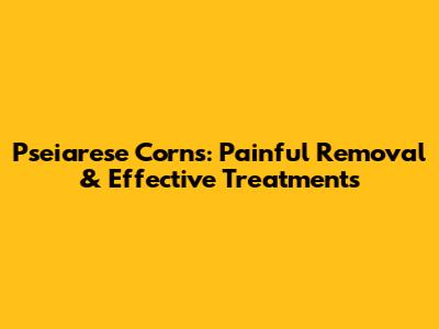 Pseiarese Corns: Painful Removal & Effective Treatments