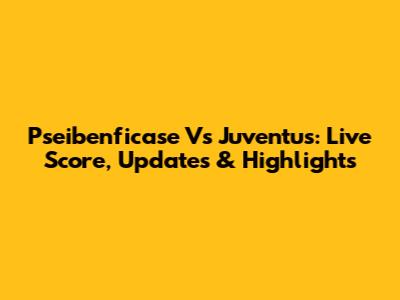 Pseibenficase Vs Juventus: Live Score, Updates & Highlights